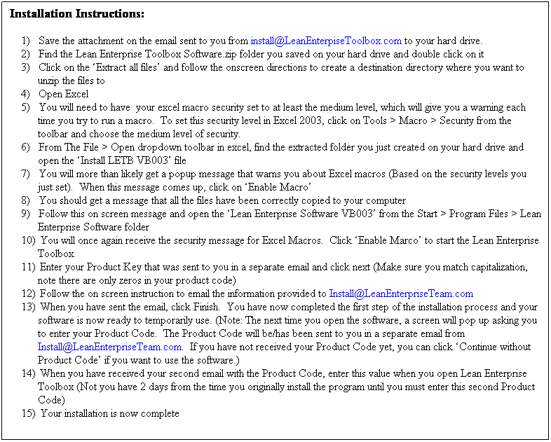 Text Box: Installation Instructions:
1)&nbsp;&nbsp;&nbsp;&nbsp;&nbsp; Save the attachment on the email sent to you from install@LeanEnterpiseToolbox.com to your hard drive.
2)&nbsp;&nbsp;&nbsp;&nbsp;&nbsp; Find the Lean Enterprise Toolbox Software.zip folder you saved on your hard drive and double click on it
3)&nbsp;&nbsp;&nbsp;&nbsp;&nbsp; Click on the �Extract all files� and follow the onscreen directions to create a destination directory where you want to unzip the files to
4)&nbsp;&nbsp;&nbsp;&nbsp;&nbsp; Open Excel
5)&nbsp;&nbsp;&nbsp;&nbsp;&nbsp; You will need to have&nbsp; your excel macro security set to at least the medium level, which will give you a warning each time you try to run a macro.&nbsp; To set this security level in Excel 2003, click on Tools > Macro > Security from the toolbar and choose the medium level of security.
6)&nbsp;&nbsp;&nbsp;&nbsp;&nbsp; From The File > Open dropdown toolbar in excel, find the extracted folder you just created on your hard drive and open the �Install LETB VB003� file
7)&nbsp;&nbsp;&nbsp;&nbsp;&nbsp; You will more than likely get a popup message that warns you about Excel macros (Based on the security levels you just set).&nbsp; When this message comes up, click on �Enable Macro�
8)&nbsp;&nbsp;&nbsp;&nbsp;&nbsp; You should get a message that all the files have been correctly copied to your computer
9)&nbsp;&nbsp;&nbsp;&nbsp;&nbsp; Follow this on screen message and open the �Lean Enterprise Software VB003� from the Start > Program Files > Lean Enterprise Software folder
10)&nbsp;&nbsp; You will once again receive the security message for Excel Macros.&nbsp; Click �Enable Marco� to start the Lean Enterprise Toolbox.
11)&nbsp;&nbsp; Enter your Product Key that was sent to you in a separate email and click next (Make sure you match capitalization, note there are only zeros in your product code)
12)&nbsp;&nbsp; Follow the on screen instruction to email the information provided to Install@LeanEnterpriseTeam.com
13)&nbsp;&nbsp; When you have sent the email, click Finish.&nbsp; You have now completed the first step of the installation process and your software is now ready to temporarily use. (Note: The next time you open the software, a screen will pop up asking you to enter your Product Code.&nbsp; The Product Code will be/has been sent to you in a separate email from Install@LeanEnterpriseTeam.com.&nbsp; If you have not received your Product Code yet, you can click �Continue without Product Code� if you want to use the software.)
14)&nbsp;&nbsp; When you have received your second email with the Product Code, enter this value when you open Lean Enterprise Toolbox (Not you have 2 days from the time you originally install the program until you must enter this second Product Code)
15)&nbsp;&nbsp; Your installation is now complete

